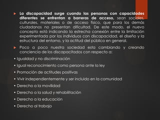  La discapacidad surge cuando las personas con capacidades
diferentes se enfrentan a barreras de acceso, sean sociales,
culturales, materiales o de acceso físico, que para los demás
ciudadanos no presentan dificultad. De este modo, el nuevo
concepto está indicando la estrecha conexión entre la limitación
experimentada por los individuos con discapacidad, el diseño y la
estructura del entorno, y la actitud del público en general.
 Poco a poco nuestra sociedad esta cambiando y creando
conciencia de los discapacitados con respecto a:
• Igualdad y no discriminación
• Igual reconocimiento como persona ante la ley
• Promoción de actitudes positivas
• Vivir independientemente y ser incluido en la comunidad
• Derecho a la movilidad
• Derecho a la salud y rehabilitación
• Derecho a la educación
• Derecho al trabajo
 