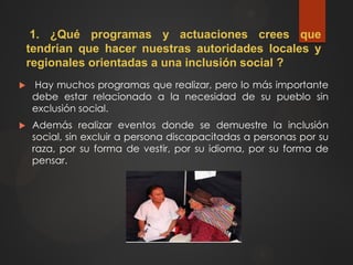 1. ¿Qué programas y actuaciones crees que
tendrían que hacer nuestras autoridades locales y
regionales orientadas a una inclusión social ?
 Hay muchos programas que realizar, pero lo más importante
debe estar relacionado a la necesidad de su pueblo sin
exclusión social.
 Además realizar eventos donde se demuestre la inclusión
social, sin excluir a persona discapacitadas a personas por su
raza, por su forma de vestir, por su idioma, por su forma de
pensar.
 
