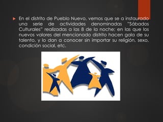  En el distrito de Pueblo Nuevo, vemos que se a instaurado
una serie de actividades denominadas ”Sábados
Culturales” realizadas a las 8 de la noche; en las que los
nuevos valores del mencionado distrito hacen gala de su
talento, y lo dan a conocer sin importar su religión, sexo,
condición social, etc.
 