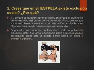 2. Crees que en el IESTPELA existe exclusión
social? ¿Por qué?
 Sí, porque se pueden observar casos en la que el alumno se
siente excluido del grupo por su condición físico, cultural y/o
social esto lleva al alumno a una depresión constante y en
algunos casos puede haber ocasiones de suicidio.
 Es por ello que hacemos un llamado a toda la población
estudiantil del ELA a tomar conciencia sobre este caso ya que
en algunos casos esto se puede definir como un delito y
puedes ir a prisión.
 