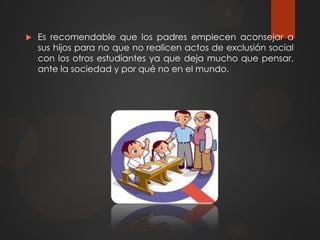  Es recomendable que los padres empiecen aconsejar a
sus hijos para no que no realicen actos de exclusión social
con los otros estudiantes ya que deja mucho que pensar,
ante la sociedad y por qué no en el mundo.
 