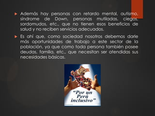  Además hay personas con retardo mental, autismo,
síndrome de Down, personas mutiladas, ciegos,
sordomudos, etc., que no tienen esos beneficios de
salud y no reciben servicios adecuados.
 Es ahí que, como sociedad nosotros debemos darle
más oportunidades de trabajo a este sector de la
población, ya que como toda persona también posee
deudas, familia, etc., que necesitan ser atendidas sus
necesidades básicas.
 