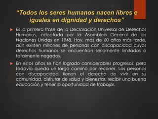 “Todos los seres humanos nacen libres e
iguales en dignidad y derechos”
 Es la primera frase de la Declaración Universal de Derechos
Humanos, adoptada por la Asamblea General de las
Naciones Unidas en 1948. Hoy, más de 60 años más tarde,
aún existen millones de personas con discapacidad cuyos
derechos humanos se encuentran seriamente limitados o
totalmente negados.
 En estos años se han logrado considerables progresos, pero
todavía queda un largo camino por recorrer. Las personas
con discapacidad tienen el derecho de vivir en su
comunidad, disfrutar de salud y bienestar, recibir una buena
educación y tener la oportunidad de trabajar.
 