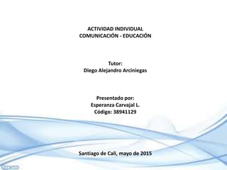 ACTIVIDAD INDIVIDUAL
COMUNICACIÓN - EDUCACIÓN
Tutor:
Diego Alejandro Arciniegas
Presentado por:
Esperanza Carvajal L.
Código: 38941129
Santiago de Cali, mayo de 2015
 