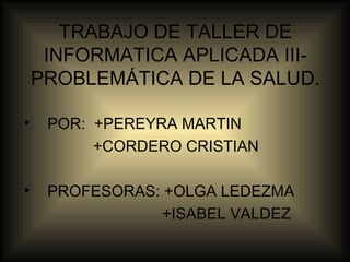 TRABAJO DE TALLER DE
INFORMATICA APLICADA III-
PROBLEMÁTICA DE LA SALUD.
• POR: +PEREYRA MARTIN
+CORDERO CRISTIAN
• PROFESORAS: +OLGA LEDEZMA
+ISABEL VALDEZ
 