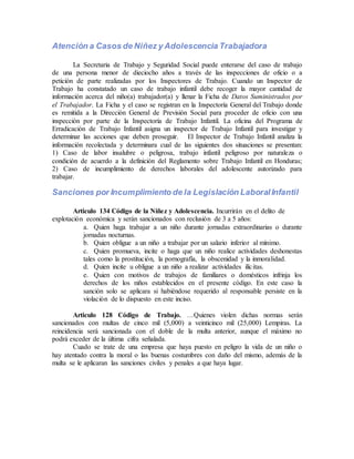 Atención a Casos de Niñez y Adolescencia Trabajadora
La Secretaria de Trabajo y Seguridad Social puede enterarse del caso de trabajo
de una persona menor de dieciocho años a través de las inspecciones de oficio o a
petición de parte realizadas por los Inspectores de Trabajo. Cuando un Inspector de
Trabajo ha constatado un caso de trabajo infantil debe recoger la mayor cantidad de
información acerca del niño(a) trabajador(a) y llenar la Ficha de Datos Suministrados por
el Trabajador. La Ficha y el caso se registran en la Inspectoría General del Trabajo donde
es remitida a la Dirección General de Previsión Social para proceder de oficio con una
inspección por parte de la Inspectoría de Trabajo Infantil. La oficina del Programa de
Erradicación de Trabajo Infantil asigna un inspector de Trabajo Infantil para investigar y
determinar las acciones que deben proseguir. El Inspector de Trabajo Infantil analiza la
información recolectada y determinara cual de las siguientes dos situaciones se presentan:
1) Caso de labor insalubre o peligrosa, trabajo infantil peligroso por naturaleza o
condición de acuerdo a la definición del Reglamento sobre Trabajo Infantil en Honduras;
2) Caso de incumplimiento de derechos laborales del adolescente autorizado para
trabajar.
Sanciones por Incumplimiento de la Legislación LaboralInfantil
Articulo 134 Código de la Niñez y Adolescencia. Incurrirán en el delito de
explotación económica y serán sancionados con reclusión de 3 a 5 años:
a. Quien haga trabajar a un niño durante jornadas extraordinarias o durante
jornadas nocturnas.
b. Quien obligue a un niño a trabajar por un salario inferior al mínimo.
c. Quien promueva, incite o haga que un niño realice actividades deshonestas
tales como la prostitución, la pornografía, la obscenidad y la inmoralidad.
d. Quien incite u obligue a un niño a realizar actividades ilícitas.
e. Quien con motivos de trabajos de familiares o domésticos infrinja los
derechos de los niños establecidos en el presente código. En este caso la
sanción solo se aplicara si habiéndose requerido al responsable persiste en la
violación de lo dispuesto en este inciso.
Articulo 128 Código de Trabajo. …Quienes violen dichas normas serán
sancionados con multas de cinco mil (5,000) a veinticinco mil (25,000) Lempiras. La
reincidencia será sancionada con el doble de la multa anterior, aunque el máximo no
podrá exceder de la última cifra señalada.
Cuado se trate de una empresa que haya puesto en peligro la vida de un niño o
hay atentado contra la moral o las buenas costumbres con daño del mismo, además de la
multa se le aplicaran las sanciones civiles y penales a que haya lugar.
 