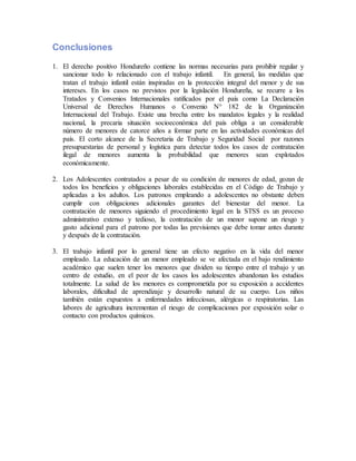 Conclusiones
1. El derecho positivo Hondureño contiene las normas necesarias para prohibir regular y
sancionar todo lo relacionado con el trabajo infantil. En general, las medidas que
tratan el trabajo infantil están inspiradas en la protección integral del menor y de sus
intereses. En los casos no previstos por la legislación Hondureña, se recurre a los
Tratados y Convenios Internacionales ratificados por el país como La Declaración
Universal de Derechos Humanos o Convenio N° 182 de la Organización
Internacional del Trabajo. Existe una brecha entre los mandatos legales y la realidad
nacional, la precaria situación socioeconómica del país obliga a un considerable
número de menores de catorce años a formar parte en las actividades económicas del
país. El corto alcance de la Secretaria de Trabajo y Seguridad Social por razones
presupuestarias de personal y logística para detectar todos los casos de contratación
ilegal de menores aumenta la probabilidad que menores sean explotados
económicamente.
2. Los Adolescentes contratados a pesar de su condición de menores de edad, gozan de
todos los beneficios y obligaciones laborales establecidas en el Código de Trabajo y
aplicadas a los adultos. Los patronos empleando a adolescentes no obstante deben
cumplir con obligaciones adicionales garantes del bienestar del menor. La
contratación de menores siguiendo el procedimiento legal en la STSS es un proceso
administrativo extenso y tedioso, la contratación de un menor supone un riesgo y
gasto adicional para el patrono por todas las previsiones que debe tomar antes durante
y después de la contratación.
3. El trabajo infantil por lo general tiene un efecto negativo en la vida del menor
empleado. La educación de un menor empleado se ve afectada en el bajo rendimiento
académico que suelen tener los menores que dividen su tiempo entre el trabajo y un
centro de estudio, en el peor de los casos los adolescentes abandonan los estudios
totalmente. La salud de los menores es comprometida por su exposición a accidentes
laborales, dificultad de aprendizaje y desarrollo natural de su cuerpo. Los niños
también están expuestos a enfermedades infecciosas, alérgicas o respiratorias. Las
labores de agricultura incrementan el riesgo de complicaciones por exposición solar o
contacto con productos químicos.
 