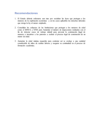 Recomendaciones
1. El Estado debería esforzarse aun mas por socializar las leyes que protegen a los
menores de la explotación económica y en los casos aplicables los derechos laborales
que otorga la ley al menor empleado.
2. Consolidar los esfuerzos de las Instituciones que protegen a los menores de edad
como el IHNFA y STSS para Aumentar el número de inspecciones realizadas con el
fin de detectar casos de trabajo infantil para prevenir la contratación ilegal de
menores e incentivar a los patronos a realizar el proceso legal de contratación de un
menor de edad.
3. Aumentar la edad minima requerida para contratar así se excluye a una cantidad
considerable de niños de realizar labores y asegurar su continuidad en el proceso de
formación académica.
 