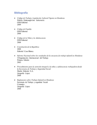 Bibliografía
 Código de Trabajo, Legislación Laboral Vigente en Honduras.
Edición Quincuagésimo Aniversario
OIM Editorial
2009
 Código de Familia
OIM Editorial
2008
 Código de la Niñez y la Adolescencia
OIM Editorial
2008
 Constitución de la Republica
2008
Editorial Casa Blanca
 Informe Nacional sobre los resultados de la encuesta de trabajo infantil en Honduras
©Organización Internacional del Trabajo
Primera Edición
2003
 Procedimiento para la atención integral a la niñez y adolescencia trabajadora desde
la Secretaria de Trabajo y Seguridad Social
Diseño Editorial S.A.
Litografía López
2008
 Reglamento sobre Trabajo Infantil en Honduras
Secretaria de Trabajo y seguridad Social
Comunica
Litografía López
2008
 