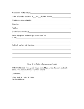 Cada cuanto recibe el pago:_________________________________________________
Asiste a un centro educativo: Si___ No___ Si asiste, horario:_______________________
Nombre del centro educativo:________________________________________________
Direccion:_______________________________________________________________
Telefono:________________________________________________________________
Nombre de su maestro(a):___________________________________________________
Breve descripción del motivo por el cual acude a la
STSS:__________________________________________________________________
_______________________________________________________________________
Solicitud que hace a la Secretaria:____________________________________________
_______________________________________________________________________
_______________________________________________________________________
_______________________________________________________________________
_________________________________________
Firma de los Padres o Representantes legales
COMUNIQUESE. Firma y sello Mayra Janeth Mejia del Cid. Secretaria de Estado
Firma y ello. Tania R. Lainez. Secretaria General
Atentamente,
Abog. Tania R. Lainez de Padilla
Secretaria General
 