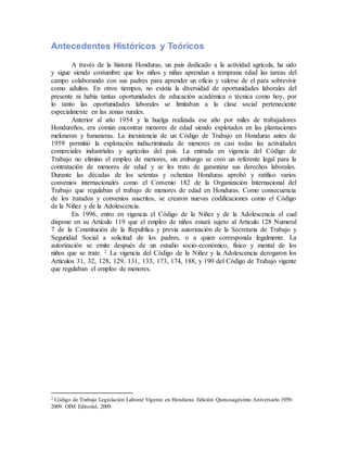 Antecedentes Históricos y Teóricos
A través de la historia Honduras, un país dedicado a la actividad agrícola, ha sido
y sigue siendo costumbre que los niños y niñas aprendan a temprana edad las tareas del
campo colaborando con sus padres para aprender un oficio y valerse de el para sobrevivir
como adultos. En otros tiempos, no existía la diversidad de oportunidades laborales del
presente ni había tantas oportunidades de educación académica o técnica como hoy, por
lo tanto las oportunidades laborales se limitaban a la clase social perteneciente
especialmente en las zonas rurales.
Anterior al año 1954 y la huelga realizada ese año por miles de trabajadores
Hondureños, era común encontrar menores de edad siendo explotados en las plantaciones
meloneras y bananeras. La inexistencia de un Código de Trabajo en Honduras antes de
1959 permitió la explotación indiscriminada de menores en casi todas las actividades
comerciales industriales y agrícolas del país. La entrada en vigencia del Código de
Trabajo no elimino el empleo de menores, sin embargo se creo un referente legal para la
contratación de menores de edad y se les trato de garantizar sus derechos laborales.
Durante las décadas de los setentas y ochentas Honduras aprobó y ratifico varios
convenios internacionales como el Convenio 182 de la Organización Internacional del
Trabajo que regulaban el trabajo de menores de edad en Honduras. Como consecuencia
de los tratados y convenios suscritos, se crearon nuevas codificaciones como el Código
de la Niñez y de la Adolescencia.
En 1996, entro en vigencia el Código de la Niñez y de la Adolescencia el cual
dispone en su Artículo 119 que el empleo de niños estará sujeto al Articulo 128 Numeral
7 de la Constitución de la Republica y previa autorización de la Secretaria de Trabajo y
Seguridad Social a solicitud de los padres, o a quien corresponda legalmente. La
autorización se emite después de un estudio socio-económico, físico y mental de los
niños que se trate. 2 La vigencia del Código de la Niñez y la Adolescencia derogaron los
Artículos 31, 32, 128, 129, 131, 133, 173, 174, 188, y 190 del Código de Trabajo vigente
que regulaban el empleo de menores.
2 Código de Trabajo Legislación Laboral Vigente en Honduras. Edición Quincuagésimo Aniversario 1959-
2009. OIM Editorial, 2009.
 