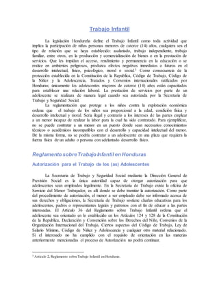 Trabajo Infantil
La legislación Hondureña define el Trabajo Infantil como toda actividad que
implica la participación de niños personas menores de catorce (14) años, cualquiera sea el
tipo de relación que se haya establecido: asalariado, trabajo independiente, trabajo
familiar, entre otros, en la producción y comercialización de bienes o en la prestación de
servicios. Que les impidan el acceso, rendimiento y permanencia en la educación o se
realice en ambientes peligrosos, produzca efectos negativos inmediatos o futuros en el
desarrollo intelectual, físico, psicológico, moral o social.3 Como consecuencia de la
protección establecida en la Constitución de la Republica, Código de Trabajo, Código de
la Niñez y la Adolescencia, Tratados y Convenios internacionales ratificados por
Honduras; únicamente los adolescentes mayores de catorce (14) años están capacitados
para establecer una relación laboral. La prestación de servicios por parte de un
adolescente se realizara de manera legal cuando sea autorizada por la Secretaria de
Trabajo y Seguridad Social.
La reglamentación que protege a los niños contra la explotación económica
ordena que el trabajo de los niños sea proporcional a la edad, condición física y
desarrollo intelectual y moral. Seria ilegal y contrario a los intereses de las partes emplear
a un menor incapaz de realizar la labor para la cual ha sido contratado. Para ejemplificar,
no se puede contratar a un menor en un puesto donde sean necesarios conocimientos
técnicos o académicos incompatibles con el desarrollo y capacidad intelectual del menor.
De la misma forma, no se podría contratar a un adolescente en una plaza que requiera la
fuerza física de un adulto o persona con adelantado desarrollo físico.
Reglamento sobreTrabajo Infantil en Honduras
Autorización para el Trabajo de los (as) Adolescentes
La Secretaria de Trabajo y Seguridad Social mediante la Dirección General de
Previsión Social es la única autoridad capaz de otorgar autorización para que
adolescentes sean empleados legalmente. En la Secretaria de Trabajo existe la oficina de
Servicio del Menor Trabajador, es allí donde se debe tramitar la autorización. Como parte
del procedimiento de autorización, el menor a ser empleado debe ser informado acerca de
sus derechos y obligaciones, la Secretaria de Trabajo sostiene charlas educativas para los
adolescentes, padres o representantes legales y patronos con el fin de educar a las partes
interesadas. El Articulo 36 del Reglamento sobre Trabajo Infantil ordena que el
adolescente sea orientado en lo establecido en los Artículos 124 y 128 de la Constitución
de la Republica, Declaración y Convención sobre los Derechos del Niño, Convenios de la
Organización Internacional del Trabajo, Ciertos aspectos del Código de Trabajo, Ley de
Salario Mínimo, Código de Niñez y Adolescencia y cualquier otro material relacionado.
Si el interesado no ha cumplido con el requisito de orientación en las materias
anteriormente mencionadas el proceso de Autorización no podrá continuar.
3 Articulo 2, Reglamento sobre Trabajo Infantil en Honduras.
 
