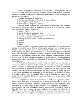 Cumplido el requisito de Orientación del Adolescente, se deben presentar ante la
Oficina de Servicio del Menor Trabajador los padres o representante legal del menor para
presentar la solicitud de autorización para trabajar. El Formulario se debe acompañar con
los siguientes documentos:
1) Certificación de Acta de Nacimiento
2) Certificación de Estudios o Constancia de estar estudiando
3) Dos fotografías tamaño carnet
4) Oferta de trabajo del patrono potencial.
La persona natural o jurídica que desee contratar un adolescente debe extenderle
una oferta de trabajo por escrito al adolescente y remitirla a la Secretaria de Trabajo;
dicha oferta deberá contener lo siguiente:
1) Lugar y Fecha
2) Puesto del oferente y dirección física
3) Nombre y apellido del adolescente que aspira a trabajar
4) Acta de Nacimiento del adolescente
5) Descripción de las labores a realizar por el adolescente
6) Salario
7) Horario
8) Firma
Cuando se reúnan los requisitos anteriormente mencionados, el procedimiento de
autorización continúa con las labores de inspección realizadas por los Inspectores de
Trabajo Higiene y Seguridad quienes deben rendir un informe acerca de la evaluación
hecha al puesto de trabajo que desempeñara el adolescente. Igualmente, un Trabajador
Social debe presentarse al domicilio del menor y emitir un informe domiciliario. Durante
esta etapa del procedimiento, el adolescente deberá someterse a varios exámenes médicos
a cargo de la Oficina de Medicina Ocupacional, se deben practicar exámenes clínicos de
sangre, heces, orina y psicológico con el propósito de extender la Constancia Medica de
Aptitud Laboral.
El total de la documentación anterior será consolidada en un expediente y
remitido a la Dirección General de Previsión Social, esta dependencia emitirá resolución
donde se otorgara la autorización para trabajar y le extenderá un carnet al adolescente.
Una vez extendida la autorización y el carnet, el adolescente esta en la capacidad para
establecer una relación laboral con el patrono que solicito la oferta de trabajo que inicio
el proceso de autorización. La autorización se concede debido a la inexistencia de riesgo
o perjuicio evidente para la integridad física, moral o educativa del menos en la
realización de la actividad laboral. El menor autorizado para trabajar pobra recibir
directamente su salario.
La competencia e interés de la Secretaria de Trabajo y Seguridad Social no
termina con la emisión de la autorización para el trabajo de adolescentes, la Oficina del
Servicio del Menor Trabajador a través de Trabajadores Sociales están obligados a darle
seguimiento a los casos donde se haya autorizado a un adolescente ser empleado. El
patrono también esta en la obligación de mantener contacto con la Secretaria de Trabajo y
Seguridad Social en los casos que haya modificación del contrato de trabajo de un
adolescente o en caso de cambio de empleador. En caso que exista una relación laboral
con un adolescente sin la respectiva autorización, el funcionario competente podrá actuar
 