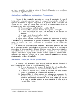 de oficio o a petición para iniciar el trámite de obtención del permiso, no se perjudicara
con sanción al empleador infractor.
Obligaciones del Patrono que emplea a Adolescentes
Además de las formalidades necesarias para obtener la autorización de para el
trabajo de los adolescentes, y con el espíritu de proteger al menor de edad empleado, la
legislación Hondureña ha impuesto obligaciones a los patronos de los adolescentes. El
Articulo 126 del Código de Trabajo hace mención de un registro obligatorio que el
empleador llevara donde hará constatar lo siguiente:
1) Nombre, apellidos, edad, dirección y domicilio del niño;
2) Nombre apellidos, dirección, domicilio de sus padres o rep. Legales;
3) La clase que trabajo que realiza, con indicación de los periodos de
descanso;
4) La forma y monto de la retribución o salario;
5) La fecha de ingreso al trabajo.
El registro deberá contener la autorización extendida por la Secretaria de Trabajo
y Seguridad Social, autorización de los padres o representantes legales y la constancia del
centro de estudios del menor confirmando el cumplimiento de sus obligaciones
académicas.
El patrono del adolescente deberá someterse a inspecciones periódicas por parte
de las autoridades laborales para establecer las condiciones de trabajo de los menores y el
cumplimiento de las normas legales. El pago del salario mínimo vigente deberá cumplirse
independientemente de tratarse de un menor de edad, del mismo modo el adolescente
empleado tiene derecho al pago de los derechos laborales adquiridos e indemnizaciones.
El patrono esta obligado a garantizar que la jornada laboral del adolescente no interfiera
con los estudios escolares del empleado.
Jornada de Trabajo de los (as) Adolescentes
El Articulo 7 del Reglamento sobre Trabajo Infantil en Honduras establece la
duración máxima de la jornada de trabajo de los adolescentes.
1) El mayor de catorce años y menor de dieciséis años solo podrá realizar
trabajos en jornadas que no excedan de cuatro horas diarias;
2) El mayor de dieciséis años y menor de dieciocho solo podrá realizar
trabajos en jornadas que no excedan de seis horas diarias.
3) Queda prohibido el trabajo nocturno para toda persona adolescente. No
obstante, los mayores de dieciséis años y menores de dieciocho podrán ser
autorizados para trabajar hasta las ocho de la noche siempre que con ello
no se afecte su asistencia regular a un centro docente ni se cause perjuicio
a su salud física y moral.4
4 Articulo 7, Reglamento sobre Trabajo Infantil en Honduras.
 
