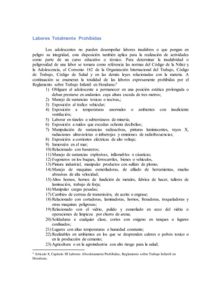 Labores Totalmente Prohibidas
Los adolescentes no pueden desempeñar labores insalubres o que pongan en
peligro su integridad, esta disposición también aplica para la realización de actividades
como parte de un curso educativo o técnico. Para determinar la insalubridad o
peligrosidad de una labor se tomara como referencia las normas del Código de la Niñez y
la Adolescencia, el Convenio 182 de la Organización Internacional del Trabajo, Código
de Trabajo, Código de Salud y en las demás leyes relacionadas con la materia. A
continuación se enumeran la totalidad de las labores expresamente prohibidas por el
Reglamento sobre Trabajo Infantil en Honduras:5
1) Obliguen al adolescente a permanecer en una posición estática prolongada o
deban prestarse en andamios cuya altura exceda de tres metros;
2) Manejo de sustancias toxicas o nocivas,;
3) Exposición al trafico vehicular;
4) Exposición a temperaturas anormales o ambientes con insuficiente
ventilación;
5) Laborar en túneles o subterráneos de minería;
6) Exposición a ruidos que excedan ochenta decibelios;
7) Manipulación de sustancias radioactivas, pinturas luminiscentes, rayos X,
radiaciones ultravioletas o infrarrojas y emisiones de radiofrecuencias;
8) Exposición a corrientes eléctricas de alto voltaje;
9) Inmersión en el mar;
10) Relacionado con basureros;
11) Manejo de sustancias explosivas, inflamables o cáusticas;
12) Fogoneros en los buques, ferrocarriles, bienes o vehículos,
13) Pintura industrial, manipular productos con sulfato de plomo;
14) Manejo de maquinas esmeriladoras, de afilado de herramientas, muelas
abrasivas de alta velocidad;
15) Altos hornos, hornos de fundición de metales, fabrica de hacer, talleres de
laminación, trabajo de forja;
16) Manipular cargas pesadas;
17) Cambios de correas de transmisión, de aceite o engrase;
18) Relacionado con cortadoras, laminadoras, hornos, fresadoras, troqueladoras y
otras maquinas peligrosas;
19) Relacionado con el vidrio, pulido y esmerilado en seco del vidrio o
operaciones de limpieza por chorro de arena;
20) Soldaduras e cualquier clase, cortes con oxigeno en tanques o lugares
confinados;
21) Lugares con altas temperaturas o humedad constante;
22) Realizables en ambientes en los que se desprenden calores o polvos toxico o
en la producción de cemento;
23) Agricultura o en la agroindustria con alto riesgo para la salud;
5 Articulo 8, Capitulo III Labores Absolutamente Prohibidas, Reglamento sobre Trabajo Infantil en
Honduras.
 
