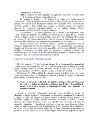 24) Exposición a insolación;
25) Los señalados en forma especifica los reglamentos que sobre la materia emita
la Secretaria de Trabajo y Seguridad Social.
De acuerdo al Articulo 122 del Código de la Niñez y la Adolescencia, la
Secretaria de Trabajo y seguridad Social autorizara a niños mayores de dieciséis años y
menores de dieciocho para desempeñar cualquier labor calificada como Absolutamente
Prohibida cuando se haya probado que el menor ha concluido estudios en el Instituto
Nacional de Formación Profesional (INFOP) o en cualquier Instituto Técnico
Especializado acreditado por la Secretaria de Educación.
Adicionalmente a las labores prohibidas en el artículo 8 del Reglamento sobre
Trabajo Infantil en Honduras, es prohibido que niños menores de dieciocho años realicen
trabajo en lugares donde se consumen bebidas alcohólicas. La participación de menores
en reproducción de escenas pornográficas, muertes violentas, o actos delictivos también
queda prohibida por considerarse negativo para la moralidad de los menores.
Cuando ocurran casos de trabajo infantil o solicitud de autorización para el
trabajador adolescente es necesario examinar casa caso detenidamente y de manera
singular para determinar si en efecto se ha incumplido con la norma establecida. Como lo
establece el reglamento, el trabajo debe ser adecuado a la fuerza y madurez del
adolescente pero no siempre un trabajo potencialmente peligroso o insalubre reúne las
condiciones para ser considerado absolutamente prohibido.
PeoresFormasde Trabajo Infantil
El 1 de Junio de 1999 la Conferencia General de la Organización Internacional del
Trabajo adopto el Convenio No. 182 en el cual determina las peores formas de trabajo
infantil. Honduras ratifico el Convenio mediante Decreto 62-2001 del 24 de Mayo de
2001 y fue publicado en el Diario Oficial La Gaceta el 28 de Julio de 2001.
El Convenio No. 182 establece las siguientes cuatro actividades como las peores
formas de trabajo infantil, en Honduras las primeras 3 formas de trabajo consideradas
peores formas, son constitutivas de delito.
1. Todas las formas de esclavitud o las prácticas análogas a la esclavitud, como
la venta y el tráfico de niños, la servidumbre por deudas y la condición de
siervo, y el trabajo forzoso u obligatorio de niños para utilizarlos en
conflictos armados.
Aunque la esclavitud históricamente conocida puede considerarse abolida en
Honduras, el trabajo domestico frecuentemente se degenera en situaciones de explotación
y abuso por parte del patrono y se puede clasificar como una practica análoga a la
esclavitud. Regular los salarios, horarios de trabajo, actividades a realizar, y demás
elementos del trabajo domestico resulta casi imposible para el Estado y la falta de
educación, intimidación y dependencia contribuyen a que esta peor forma de trabajo
infantil se realice impunemente. Una investigación de la OIT concluyo que en Honduras,
un 64.4% de las niñas encuestadas vivían con la familia empleadora y trabajaban en
promedio 10 horas diarias, 62.8% no recibían ningún derecho laboral adquirido ni seguro
 