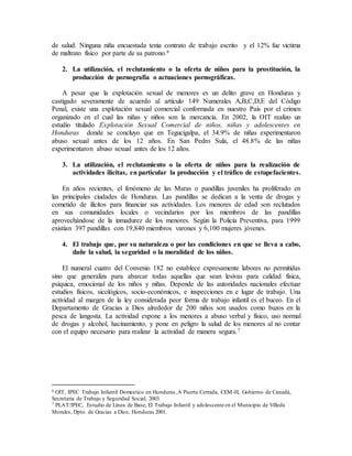 de salud. Ninguna niña encuestada tenia contrato de trabajo escrito y el 12% fue victima
de maltrato físico por parte de su patrono.6
2. La utilización, el reclutamiento o la oferta de niños para la prostitución, la
producción de pornografía o actuaciones pornográficas.
A pesar que la explotación sexual de menores es un delito grave en Honduras y
castigado severamente de acuerdo al artículo 149 Numerales A,B,C,D,E del Código
Penal, existe una explotación sexual comercial conformada en nuestro País por el crimen
organizado en el cual las niñas y niños son la mercancía. En 2002, la OIT realizo un
estudio titulado Explotación Sexual Comercial de niños, niñas y adolescentes en
Honduras donde se concluyo que en Tegucigalpa, el 34.9% de niñas experimentaron
abuso sexual antes de los 12 años. En San Pedro Sula, el 48.8% de las niñas
experimentaron abuso sexual antes de los 12 años.
3. La utilización, el reclutamiento o la oferta de niños para la realización de
actividades ilícitas, en particular la producción y el tráfico de estupefacientes.
En años recientes, el fenómeno de las Maras o pandillas juveniles ha proliferado en
las principales ciudades de Honduras. Las pandillas se dedican a la venta de drogas y
cometido de ilícitos para financiar sus actividades. Los menores de edad son reclutados
en sus comunidades locales o vecindarios por los miembros de las pandillas
aprovechándose de la inmadurez de los menores. Según la Policía Preventiva, para 1999
existían 397 pandillas con 19,840 miembros varones y 6,100 mujeres jóvenes.
4. El trabajo que, por su naturaleza o por las condiciones en que se lleva a cabo,
dañe la salud, la seguridad o la moralidad de los niños.
El numeral cuatro del Convenio 182 no establece expresamente labores no permitidas
sino que generaliza para abarcar todas aquellas que sean lesivas para calidad física,
psíquica, emocional de los niños y niñas. Depende de las autoridades nacionales efectuar
estudios físicos, sicológicos, socio-económicos, e inspecciones en e lugar de trabajo. Una
actividad al margen de la ley considerada peor forma de trabajo infantil es el buceo. En el
Departamento de Gracias a Dios alrededor de 200 niños son usados como buzos en la
pesca de langosta. La actividad expone a los menores a abuso verbal y físico, uso normal
de drogas y alcohol, hacinamiento, y pone en peligro la salud de los menores al no contar
con el equipo necesario para realizar la actividad de manera segura.7
6 OIT, IPEC Trabajo Infantil Domestico en Honduras,A Puerta Cerrada, CEM-H, Gobierno de Canadá,
Secretaria de Trabajo y Seguridad Social, 2003.
7 PLAT/IPEC, Estudio de Línea de Base, El Trabajo Infantil y adolescente en el Municipio de Villeda
Morales, Dpto. de Gracias a Dios, Honduras 2001.
 