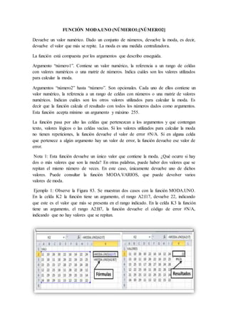 FUNCIÓN MODA.UNO (NÚMERO1;[NÚMERO2]
Devuelve un valor numérico. Dado un conjunto de números, devuelve la moda, es decir,
devuelve el valor que más se repite. La moda es una medida centralizadora.
La función está compuesta por los argumentos que describo enseguida.
Argumento “número1”. Contiene un valor numérico, la referencia a un rango de celdas
con valores numéricos o una matriz de números. Indica cuáles son los valores utilizados
para calcular la moda.
Argumentos “número2” hasta “número”. Son opcionales. Cada uno de ellos contiene un
valor numérico, la referencia a un rango de celdas con números o una matriz de valores
numéricos. Indican cuáles son los otros valores utilizados para calcular la moda. Es
decir que la función calcula el resultado con todos los números dados como argumentos.
Esta función acepta mínimo un argumento y máximo 255.
La función pasa por alto las celdas que pertenezcan a los argumentos y que contengan
texto, valores lógicos o las celdas vacías. Si los valores utilizados para calcular la moda
no tienen repeticiones, la función devuelve el valor de error #N/A. Si en alguna celda
que pertenece a algún argumento hay un valor de error, la función devuelve ese valor de
error.
Nota 1: Esta función devuelve un único valor que contiene la moda. ¿Qué ocurre si hay
dos o más valores que son la moda? En otras palabras, puede haber dos valores que se
repitan el mismo número de veces. En este caso, únicamente devuelve uno de dichos
valores. Puede consultar la función MODA.VARIOS, que puede devolver varios
valores de moda.
Ejemplo 1: Observe la Figura 83. Se muestran dos casos con la función MODA.UNO.
En la celda K2 la función tiene un argumento, el rango A2:I17, devuelve 22, indicando
que este es el valor que más se presenta en el rango indicado. En la celda K3 la función
tiene un argumento, el rango A2:B7, la función devuelve el código de error #N/A,
indicando que no hay valores que se repitan.
 