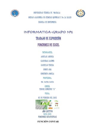 UNIVERSIDAD TÉCNICA DE MACHALA
UNIDAD ACADEMICA DE CIENCIAS QUÍMICAS Y De LA SALUD
ESCUELA DE ENFERMERÍA
INTEGRANTES:
AGUILAR ANDREA
CARDENAS JASMIN
CARRILLO TERESA
CONDE ANA
CONTENTO ANGELA
PROFESORA:
ING. KARINA GARCÌA
CURSO:
TERCER SEMESTRE “A”
FECHA:
02 DE FEBRERO DEL 2015
AÑO LECTIVO
2014-2015
FUNCIONES ESTADÌSTICAS
FUNCIÓN CONTAR
 