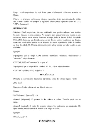 Rango es el rango dentro del cual desea contar el número de celdas que no están en
blanco.
Criterio es el criterio en forma de número, expresión o texto, que determina las celdas
que se van a contar. Por ejemplo, el argumento criterio puede expresarse como 32; "32";
">32" o "manzanas".
OBSERVACIÓN
Microsoft Excel proporciona funciones adicionales que pueden utilizarse para analizar
los datos basados en una condición. Por ejemplo, para calcular una suma basada en una
cadena de texto o en un número dentro de un rango, utilice la función de hoja de cálculo
SUMAR.SI. Para que una fórmula devuelva uno de dos valores basados en una función,
como una bonificación basada en un importe de ventas especificado, utilice la función
de hoja de cálculo SI. Obtenga información sobre cómo calcular un valor basado en una
condición.
Ejemplos
Supongamos que el rango A3:A6 contiene "manzanas", "naranjas", "melocotones" y
"manzanas" respectivamente.
CONTAR.SI(A3:A6;"manzanas") es igual a 2
Supongamos que el rango B3:B6 contiene 32; 54; 75 y 86 respectivamente.
CONTAR.SI(B3:B6;">55") es igual a 2
FUNCIÒN MAX
Devuelve el valor máximo de una lista de valores. Omite los valores lógicos y texto.
¿Qué hace?
Encuentra el valor máximo de una lista de números.
Sintaxis
MAX(número1, [número2], …)
número1 (obligatorio): El primero de los valores a evaluar. También puede ser un
rango.
número2 (opcional): A partir del segundo número los parámetros son opcionales. De
igual manera puedes colocar un número o un rango de celdas.
Ejemplos
MAX(1, 2, 3) = 3
FUNCIÓN MIN
 