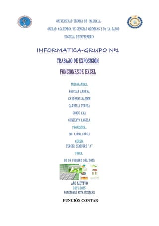 UNIVERSIDAD TÉCNICA DE MACHALA
UNIDAD ACADEMICA DE CIENCIAS QUÍMICAS Y De LA SALUD
ESCUELA DE ENFERMERÍA
INTEGRANTES:
AGUILAR ANDREA
CARDENAS JASMIN
CARRILLO TERESA
CONDE ANA
CONTENTO ANGELA
PROFESORA:
ING. KARINA GARCÌA
CURSO:
TERCER SEMESTRE “A”
FECHA:
02 DE FEBRERO DEL 2015
AÑO LECTIVO
2014-2015
FUNCIONES ESTADÌSTICAS
FUNCIÓN CONTAR
 