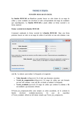 FUNCIONES DE BÙSQUEDA
FUNCIÓN BUSCAR EN EXCEL
La función BUSCAR en Excel nos permite buscar un valor dentro de un rango de
celdas y como resultado nos devolverá el valor correspondiente del rango de resultados
que especifiquemos. La función BUSCAR se puede utilizar en forma vectorial o en
forma matricial.
Forma vectorial de la función BUSCAR
Comenzaré explicando la forma vectorial de la función BUSCAR. Bajo esta forma
podemos buscar un valor en un rango de celdas el cual debe ser una sola columna o una
sola fila. La sintaxis para realizar la búsqueda es la siguiente:
 Valor_buscado (obligatorio): Es el valor que deseamos encontrar.
 Vector_de_compraración (obligatorio): Un rango de celdas que está formado
por una sola columna o una sola fila en donde se realizará la búsqueda.
 Vector_resultado (opcional): El rango de celdas que contiene la columna o fila
de resultados que deseamos obtener.
El Vector_de_comparación debe estar siempre en orden ascendente, de lo contrario la
función devolverá resultados incorrectos. En caso de especificar
el Vector_resultado deberá ser del mismo tamaño que Vector_de_comparación.
 