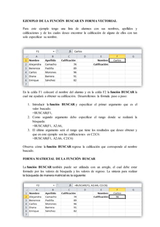 EJEMPLO DE LA FUNCIÓN BUSCAR EN FORMA VECTORIAL
Para este ejemplo tengo una lista de alumnos con sus nombres, apellidos y
calificaciones y de los cuales deseo encontrar la calificación de alguno de ellos con tan
solo especificar su nombre.
En la celda F1 colocaré el nombre del alumno y en la celda F2 la función BUSCAR la
cual me ayudará a obtener su calificación. Desarrollemos la fórmula paso a paso:
1. Introducir la función BUSCAR y especificar el primer argumento que es el
valor buscado.
=BUSCAR(F1,
2. Como segundo argumento debo especificar el rango donde se realizará la
búsqueda:
=BUSCAR(F1, A2:A6,
3. El último argumento será el rango que tiene los resultados que deseo obtener y
que en este ejemplo son las calificaciones en C2:C6:
=BUSCAR(F1, A2:A6, C2:C6)
Observa cómo la función BUSCAR regresa la calificación que corresponde al nombre
buscado.
FORMA MATRICIAL DE LA FUNCIÓN BUSCAR
La función BUSCAR también puede ser utilizada con un arreglo, el cual debe estar
formado por los valores de búsqueda y los valores de regreso. La sintaxis para realizar
la búsqueda de manera matricial es la siguiente:
 