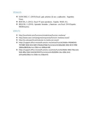 BIBLIOGRAFIA
 SANCHEZ, C. (2010).Excel; guía práctica de uso y aplicación. Argentina:
Users.
 ROCHA, I. (2012). Excel 97 para opositores. España: MAD, S.L.
 BELCHI, J. (2010). Aprender formulas y funciones con Excel 2010.España:
MEDIAactive.
WEBGRAFIA
 http://exceltotal.com/funciones/estadisticas/funcion-mediana/
 http://www.cavsi.com/preguntasrespuestas/funcion-mediana-excel/
 http://es.calcuworld.com/calcular-la-media-con-excel/
 https://support.office.microsoft.com/es-mx/article/Funci%C3%B3n-PROMEDIO-
7f473887-4818-4212-b85f-474a5be67b8a?CorrelationId=8c8a1682-2832-4b72-9780-
106bbe08b92c&ui=es-ES&rs=es-MX&ad=MX
 https://support.office.microsoft.com/es-es/article/Funci%C3%B3n-MAX-f7bec1eb-
9c66-489a-9166-51d2c9d19333?CorrelationId=d9c9d964-c3ea-426d-afed-
ad7caaf63c35&ui=es-ES&rs=es-ES&ad=ES
 