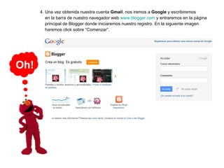 4. Una vez obtenida nuestra cuenta  Gmail , nos iremos a  Google  y escribiremos    en la barra de nuestro navegador web  www.blogger.com  y entraremos en la página   principal de Blogger donde iniciaremos nuestro registro. En la siguiente imagen    haremos click sobre “Comenzar”. Oh! 