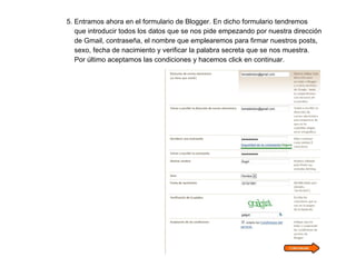 5. Entramos ahora en el formulario de Blogger. En dicho formulario tendremos  que introducir todos los datos que se nos pide empezando por nuestra dirección  de Gmail, contraseña, el nombre que emplearemos para firmar nuestros posts,  sexo, fecha de nacimiento y verificar la palabra secreta que se nos muestra.  Por último aceptamos las condiciones y hacemos click en continuar. 