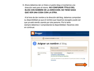 6. Ahora debemos dar un título a nuestro blog e inventarnos una    dirección web para el mismo.  NO CONFUNDIR TÍTULO DEL    BLOG CON NOMBRE DE LA DIRECCIÓN. NO TIENE NADA    QUE VER UNA COSA CON LA OTRA.   A la hora de dar nombre a la dirección del blog, debemos comprobar    su disponibilidad ya que el nombre que hayamos escogido puede ser    que ya esté siendo usando por otra persona. Por lo tanto    siempre debemos ir comprobando la disponibilidad. Hacemos click    en continuar. 