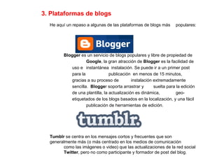 3. Plataformas de blogs He aquí un repaso a algunas de las plataformas de blogs más  populares: Blogger  es un servicio de blogs populares y libre de propiedad de  Google , la gran atracción de  Blogger  es la facilidad de uso e  instantánea  instalación. Se puede ir a un primer post para la  publicación  en menos de 15 minutos, gracias a su proceso de  instalación extremadamente sencilla.  Blogge r soporta arrastrar y  suelta para la edición de una plantilla, la actualización es dinámica,  geo-etiquetados de los blogs basados en la localización, y una fácil  publicación de herramientas de edición. Tumblr  se centra en los mensajes cortos y frecuentes que son  generalmente más (o más centrado en los medios de comunicación  como las imágenes o video) que las actualizaciones de la red social  Twitter , pero no como participante y formador de post del blog. 