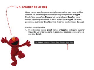 4. Creación de un blog Ahora vamos a ver los pasos que debemos realizar para crear un blog. De entre las diferentes plataformas que hay escogeremos  Blogger . Desde hace unos años,  Blogger  fue comprado por  Google  y como mínimo requisito para realizar nuestro espacio en  Blogger,  debemos poseer una cuenta de  Gmail  (servicio de correo electrónico de  Google ). Comienza la instalación: 1.  Si no tenemos cuenta  Gmail,  iremos a  Google  y en la parte superior  izquierda, veremos una serie de pestañas. Nosotros escogeremos la  que dice  Gmail . 