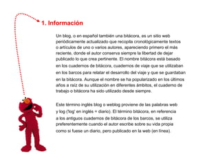 1. Información Un blog, o en español también una bitácora, es un sitio web periódicamente actualizado que recopila cronológicamente textos  o artículos de uno o varios autores, apareciendo primero el más reciente, donde el autor conserva siempre la libertad de dejar publicado lo que crea pertinente. El nombre bitácora está basado  en los cuadernos de bitácora, cuadernos de viaje que se utilizaban  en los barcos para relatar el desarrollo del viaje y que se guardaban  en la bitácora. Aunque el nombre se ha popularizado en los últimos años a raíz de su utilización en diferentes ámbitos, el cuaderno de trabajo o bitácora ha sido utilizado desde siempre. Este término inglés blog o weblog proviene de las palabras web  y log ('log' en inglés = diario). El término bitácora, en referencia  a los antiguos cuadernos de bitácora de los barcos, se utiliza preferentemente cuando el autor escribe sobre su vida propia  como si fuese un diario, pero publicado en la web (en línea). 
