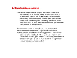 2. Características sociales También se diferencian en su soporte económico: los sitios de  noticias o periódicos digitales suelen estar administrados por  profesionales, mientras que los  weblogs  son principalmente  personales y aunque en algunos casos pueden estar incluidos  dentro de un periódico digital o ser un blog corporativo, suelen  estar escritos por un autor o autores determinados que mantienen  habitualmente su propia identidad. Un aspecto importante de los  weblogs  es su interactividad,  especialmente en comparación a páginas web tradicionales.  Dado que se actualizan frecuentemente y permiten a los visitantes  responder a las entradas, los blogs funcionan a menudo como  herramientas sociales, para conocer a personas que se dedican a  temas similares; con lo cual en muchas ocasiones llegan a ser  considerados como una comunidad. 