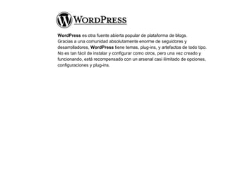 WordPress  es otra fuente abierta popular de plataforma de blogs. Gracias a una comunidad absolutamente enorme de seguidores y desarrolladores,  WordPress  tiene temas, plug-ins, y artefactos de todo tipo.  No es tan fácil de instalar y configurar como otros, pero una vez creado y funcionando, está recompensado con un arsenal casi ilimitado de opciones, configuraciones y plug-ins. 