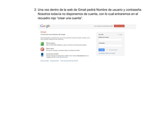 2. Una vez dentro de la web de Gmail pedirá Nombre de usuario y contraseña.  Nosotros todavía no disponemos de cuenta, con lo cual entraremos en el  recuadro rojo “crear una cuenta”. 