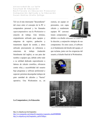 Universidad De La Salle
Facultad de Educación
Bachillerato en Educación Preescolar
Computación Aplicada a la Educación
Susan Andrea Ureña Zúñiga
                                                                                           P a g e | 10

Tal vez el más interesante "descendiente"                   esencia, un equipo orientado a trabajos
del cruce entre el concepto de la PC o                      personales, con capacidad elevada de
computadora personal y los llamados                         cálculo y rendimiento superior a los
supercomputadores sea la Workstation o                      equipos PC convencionales, que aún
estación     de     trabajo.       Este    término,         tienen componentes de elevado coste,
originalmente utilizado para equipos y                      debido a su diseño orientado en cuanto a
máquinas       de      registro,    grabación     y         la elección y conjunción sinérgica de sus
tratamiento digital de sonido, y ahora                      componentes. En estos casos, el software
utilizado precisamente en referencia a                      es el fundamento del diseño del equipo, el
estaciones        de      trabajo         (traducido        que reclama, junto con las exigencias del
literalmente del inglés), se usa para dar                   usuario, el diseño final de la Workstation.
nombre a equipos que, debido sobre todo
a su utilidad dedicada especialmente a
labores de cálculo científico, eficiencia
contra reloj y accesibilidad del usuario
bajo programas y software profesional y
especial, permiten desempeñar trabajos de
gran cantidad de cálculos y "fuerza"
operativa.     Una       Workstation        es,   en




La Computadora y la Educación




http://es.wikipedia.org/wiki/Computadora
http://www.monografias.com/trabajos28/computadora/computadora.shtml#COMOMEDIO
http://es.wikipedia.org/wiki/Computadora_anal%C3%B3gica
 