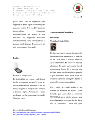 Universidad De La Salle
Facultad de Educación
Bachillerato en Educación Preescolar
Computación Aplicada a la Educación
Susan Andrea Ureña Zúñiga
                                                                                           Page |7

puede servir como un dispositivo para
imprimir en papel algún documento para
cualquier usuario de la red. Hoy en día se
comercializan                         impresoras
                                                            Almacenamiento Secundario
multifuncionales       que     aparte    de    sus
funciones       de     impresora        funcionan           Disco duro
simultáneamente como fotocopiadores y                       Unidad de Estado Sólido
escáner, siendo éste tipo de impresoras las
más recurrentes en el mercado.


                                                            El disco duro es un sistema de grabación
                                                            magnética digital, es donde en la mayoría
Escáner
                                                            de los casos reside el Sistema operativo
                                                            de la computadora. En los discos duros se
                                                            almacenan los datos del usuario. En él
                                                            encontramos dentro de la carcasa una
                                                            serie de platos metálicos apilados girando
Escáner de computadora                                      a gran velocidad. Sobre estos platos se
En informática, un escáner (del idioma                      sitúan los cabezales encargados de leer o
inglés: scanner) es un periférico que se                    escribir los impulsos magnéticos.
utiliza para convertir, mediante el uso de
                                                            Una Unidad de estado sólido es un
la luz, imágenes o cualquier otro impreso
                                                            sistema de memoria no volátil. Están
a formato digital. Actualmente vienen
                                                            formados por varios chips de memoria
unificadas con las impresoras formando
                                                            NAND Flash en su interior unidos a una
Multifunciones
                                                            controladora que gestiona todos los datos
                                                            que se transfieren. Tienen una gran


http://es.wikipedia.org/wiki/Computadora
http://www.monografias.com/trabajos28/computadora/computadora.shtml#COMOMEDIO
http://es.wikipedia.org/wiki/Computadora_anal%C3%B3gica
 