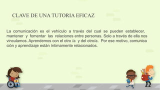 CLAVE DE UNA TUTORIA EFICAZ
La comunicación es el vehículo a través del cual se pueden establecer,
mantener y fomentar las relaciones entre personas. Solo a través de ella nos
vinculamos. Aprendemos con el otro /a y del otro/a. Por ese motivo, comunica
ción y aprendizaje están íntimamente relacionados.
 