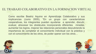 EL TRABAJO COLABORATIVO EN LA FORMACION VIRTUAL
Como escribe Beatriz Aquino en Aprendizaje Colaborativo y sus
implicancias (Junio 2005), “En un grupo con características
cooperativas, los integrantes pueden ayudarse a aprender, discutir,
evaluar, atravesar los obstáculos incorporando diferentes miradas,
aumentar los logros, mejorar las relaciones personales descubriendo la
importancia de completar el conocimiento individual con la práctica y
con el conocimiento de los otros, de poder operar con los otros…
 