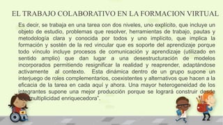 EL TRABAJO COLABORATIVO EN LA FORMACION VIRTUAL
Es decir, se trabaja en una tarea con dos niveles, uno explícito, que incluye un
objeto de estudio, problemas que resolver, herramientas de trabajo, pautas y
metodología clara y conocida por todos y uno implícito, que implica la
formación y sostén de la red vincular que es soporte del aprendizaje porque
todo vínculo incluye procesos de comunicación y aprendizaje (utilizado en
sentido amplio) que dan lugar a una desestructuración de modelos
incorporados permitiendo resignificar la realidad y reaprender, adaptándose
activamente al contexto. Esta dinámica dentro de un grupo supone un
interjuego de roles complementarios, coexistentes y alternativos que hacen a la
eficacia de la tarea en cada aquí y ahora. Una mayor heterogeneidad de los
integrantes supone una mejor producción porque se logrará construir desde
una multiplicidad enriquecedora”.
 