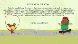 REFLEXION PERSONAL:
Ante la posibilidad de ejercer funciones como tutora virtual, creo que es
importante generar vínculos de colaboración y cooperación entre los participantes
de la formación virtual. Es competencia del tutor en su papel de guía y soporte,
brindar los recursos y herramientas necesarios para un intercambio e interacción
que permitan la construcción colectiva del conocimiento.
Carina Confalonieri
 