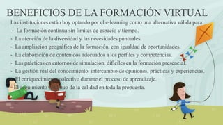 BENEFICIOS DE LA FORMACIÓN VIRTUAL
Las instituciones están hoy optando por el e‐learning como una alternativa válida para:
‐ La formación continua sin límites de espacio y tiempo.
‐ La atención de la diversidad y las necesidades puntuales.
‐ La ampliación geográfica de la formación, con igualdad de oportunidades.
‐ La elaboración de contenidos adecuados a los perfiles y competencias.
‐ Las prácticas en entornos de simulación, difíciles en la formación presencial.
‐ La gestión real del conocimiento: intercambio de opiniones, prácticas y experiencias.
‐ El enriquecimiento colectivo durante el proceso de aprendizaje.
‐ El seguimiento continuo de la calidad en toda la propuesta.
 
