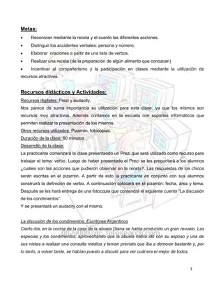 3
Metas:
 Reconocer mediante la receta y el cuento las diferentes acciones.
 Distinguir los accidentes verbales: persona y número.
 Elaborar oraciones a partir de una lista de verbos.
 Realizar una receta (de la preparación de algún alimento que conozcan)
 Incentivar al compañerismo y la participación en clases mediante la utilización de
recursos atractivos.
Recursos didácticos y Actividades:
Recursos digitales: Prezi y audacity.
Nos parece de suma importancia su utilización para esta clase, ya que los mismos son
recursos muy atractivos. Además contamos en la escuela con soportes informáticos que
permiten realizar la presentación de los mismos.
Otros recursos utilizados: Pizarrón, fotocopias.
Duración de la clase: 80 minutos
Desarrollo de la clase:
La practicante comenzará la clase presentando un Prezi que será utilizado como recurso para
trabajar el tema: verbo. Luego de haber presentado el Prezi se les preguntará a los alumnos
¿cuáles son las acciones que pudieron observar en la receta?. Las respuestas de los chicos
serán escritas en el pizarrón. A partir de esto la practicante en conjunto con sus alumnos
construirá la definición de verbo. A continuación colocará en el pizarrón: fecha, área y tema.
Después se les hará entrega de una fotocopia que contendrá el siguiente cuento “La discusión
de los condimentos”:
Y se presentará un audacity con el mismo.
La discusión de los condimentos. Escritores Argentinos
Cierto día, en la cocina de la casa de la abuela Diana se había producido un gran revuelo. Las
especias y los condimentos, aprovechando que la abuela había ido con su esposo y una de
sus nietas a realizar una consulta médica y tenían previsto que iba a demorar bastante y, por
lo tanto, a volver tarde, se habían puesto a discutir para ver cuál era el mejor de todos.
 