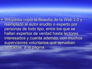 Wikipedia copió la filosofía de la Web 2.0 y reemplazó al autor erudito o experto por personas de todo tipo, entre los que se hallan expertos de verdad hasta lectores interesados y cuenta además, con muchos supervisores voluntarios que aprueban “entradas” a la página. 