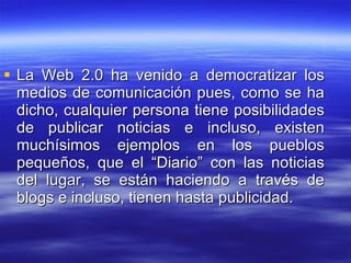 La Web 2.0 ha venido a democratizar los medios de comunicación pues, como se ha dicho, cualquier persona tiene posibilidades de publicar noticias e incluso, existen muchísimos ejemplos en los pueblos pequeños, que el “Diario” con las noticias del lugar, se están haciendo a través de blogs e incluso, tienen hasta publicidad. 
