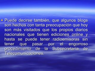 Puede decirse también, que algunos blogs son hechos con tanta preocupación que hoy son más visitados que los propios diarios nacionales que tienen ediciones online y hasta se puede tener radioemisoras sin tener que pasar por el engorroso procedimiento de la Subsecretaría de Telecomunicaciones. 