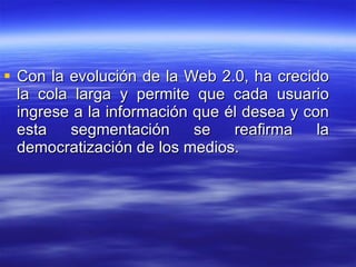 Con la evolución de la Web 2.0, ha crecido la cola larga y permite que cada usuario ingrese a la información que él desea y con esta segmentación se reafirma la democratización de los medios. 