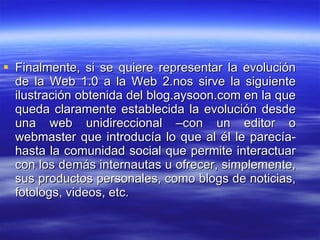 Finalmente, si se quiere representar la evolución de la Web 1.0 a la Web 2.nos sirve la siguiente ilustración obtenida del blog.aysoon.com en la que queda claramente establecida la evolución desde una web unidireccional –con un editor o webmaster que introducía lo que al él le parecía- hasta la comunidad social que permite interactuar con los demás internautas u ofrecer, simplemente, sus productos personales, como blogs de noticias, fotologs, videos, etc. 